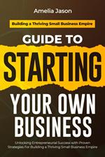 Guide to Starting Your Own Business: Unlocking Entrepreneurial Success with Proven Strategies For Building a Thriving Small Business Empire