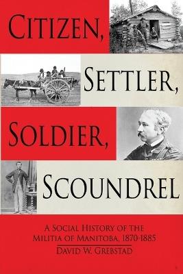 Citizen, Settler, Soldier, Scoundrel: A Social History of the Militia of Manitoba, 1870-1885 - David W Grebstad - cover