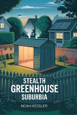 Stealth Greenhouse Suburbia: Grow 300 cal/ft² without neighbors noticing; camouflage grow house; year-round veggies; low infrared signature; backyard farming - Noah Kessler - cover