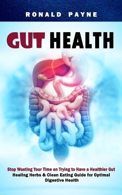 Gut Health: Stop Wasting Your Time on Trying to Have a Healthier Gut (Healing Herbs & Clean Eating Guide for Optimal Digestive Health) - Ronald Payne - cover