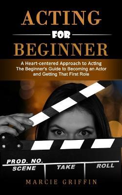 Acting for Beginners: A Heart-centered Approach to Acting (The Beginner's Guide to Becoming an Actor and Getting That First Role) - Marcie Griffin - cover