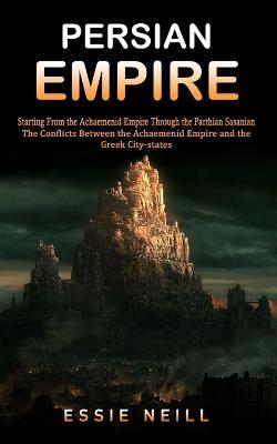 Persian Empire: The Conflicts Between the Achaemenid Empire and the Greek City-states (Starting From the Achaemenid Empire Through the Parthian Sasanian): The Conflicts Between the Achaemenid Empire and the Greek City-states (Starting From the Achaemenid Empire Through th - Essie Neill - cover
