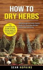 How to Dry Herbs: The Complete Diy Guide to Easily Drying Herbs for Natural Herbal Medicine (Quick Guide on Easily Drying Herbs for Everyday Kitchen Spices and Seasoning)