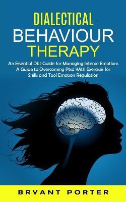 Dialectical Behaviour Therapy: An Essential Dbt Guide for Managing Intense Emotions (A Guide to Overcoming Ptsd With Exercises for Skills and Tool Emotion Regulation) - Bryant Porter - cover
