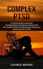 Complex PTSD: A Practical Guide to Overcome Traumatic Events and and Live a Peaceful Life (The Complete Guide to Understanding, Treating and Recovering From Trauma)