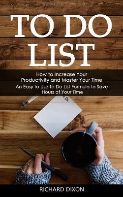 To Do List: How to Increase Your Productivity and Master Your Time (An Easy to Use to Do List Formula to Save Hours of Your Time) - Richard Dixon - cover