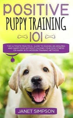 Positive Puppy Training 101: The Ultimate Practical Guide to Raising an Amazing and Happy Dog Without Causing Your Dog Stress or Harm With Modern Training Methods - Janet Simpson - cover