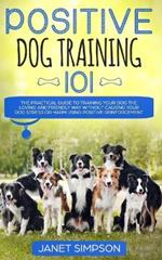 Positive Dog Training 101: The Practical Guide to Training Your Dog the Loving and Friendly Way Without Causing your Dog Stress or Harm Using Positive Reinforcement