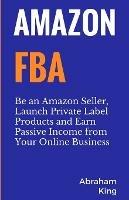 Amazon FBA: Be an Amazon Seller, Launch Private Label Products and Earn Passive Income From Your Online Business - Abraham King - cover