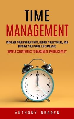 Time Management: Simple Strategies to Maximize Productivity (Increase Your Productivity, Reduce Your Stress, and Improve Your Work-life Balance) - Anthony Braden - cover