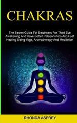 Chakras: the Secret Guide for Beginners for Third Eye Awakening and Have Better Relationships and Fast Healing Using Yoga, Aromatherapy and Meditation