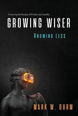 Growing Wiser, Knowing Less: Embracing the Paradox of Wisdom and Humility - Mark W Durm - cover