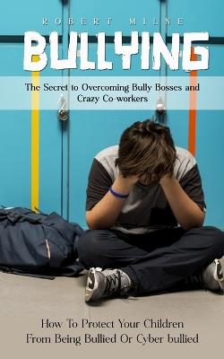 Bullying: The Secret to Overcoming Bully Bosses and Crazy Co-workers (How To Protect Your Children From Being Bullied Or Cyber bullied) - Robert Milne - cover