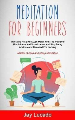 Meditation For Beginners: Think and Act Like A Zen Monk With The Power of Mindfulness and Visualization and Stop Being Anxious and Stressed For Nothing (Master Guided and Sleep Meditation) - Jay Lucado - cover