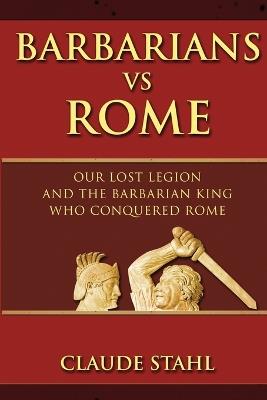 Barbarians Vs Rome: Our Lost Legion And The Barbarian King Who Conquered Rome - Claude Stahl - cover