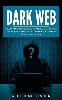 Dark Web: A Comprehensive Guide to Its Mechanics and Risks (The Insidious Happenings Lurking Right Beneath Our Internet Haven) - Adolfo McClendon - cover
