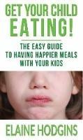 Get Your Child Eating: The Easier Guide To Having Happier Meals With Your Kids