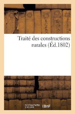 Traité Des Constructions Rurales, Dans Lequel on Apprend La Manière de Construire: , d'Ordonner Et de Distribuer Les Habitations Des Champs, Les Chaumieres... - Charles-Philibert De Lasteyrie - cover