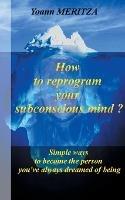 How to reprogram your subconscious mind ?: Simple ways to become the person you've always dreamed of being