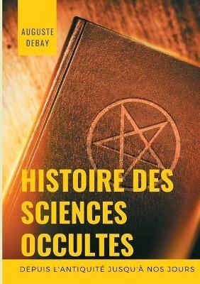 Histoire des sciences occultes depuis l'antiquité jusqu'à nos jours: Tout savoir sur les arts magiques et divinatoires; secrets, mystères, évocations, apparitions sacrées et profanes; sorcellerie, sabbat et sorciers; possessions, magnétisme et magnétiseurs - Auguste Debay - cover