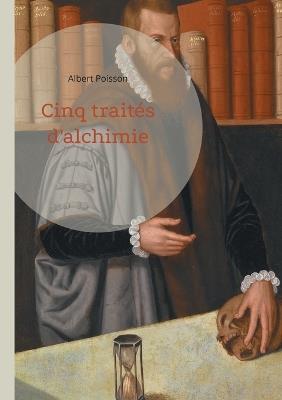 Cinq traités d'alchimie: Une analyse approfondie de cinq textes fondamentaux de la tradition alchimique - Albert Poisson - cover