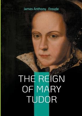 The Reign of Mary Tudor: Tudor History, Catholic Restoration, and Religious Conflict in 16th-Century England - James Anthony Froude - cover