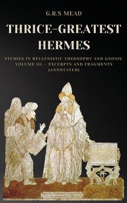 Thrice-Greatest Hermes: Studies in Hellenistic Theosophy and Gnosis Volume III.- Excerpts and Fragments (Annotated) - G R S Mead - cover