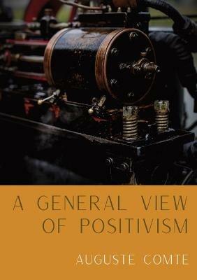 A General View of Positivism: Summary exposition of the System of Thought and Life [From Discours Sur L'Ensemble Du Positivisme] - Auguste Comte - cover