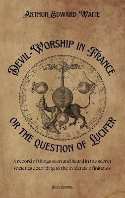 Devil-Worship in France or the question of Lucifer: A record of things seen and heard in the secret societies according to the evidence of initiates - Arthur Edward Waite - cover