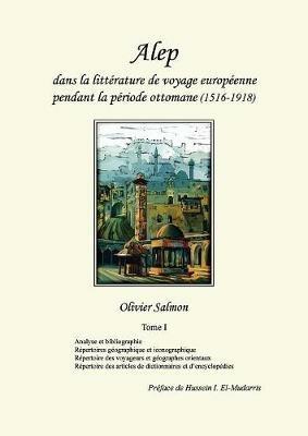 Alep dans la litterature de voyage europeenne pendant la periode ottomane (1516-1918): Tome I: Analyse et bibliographie, repertoires geographique et iconographique, repertoire des voyageurs et geographes orientaux, repertoire des articles de dictionnaires et d'encyclopedies - Olivier Salmon - cover