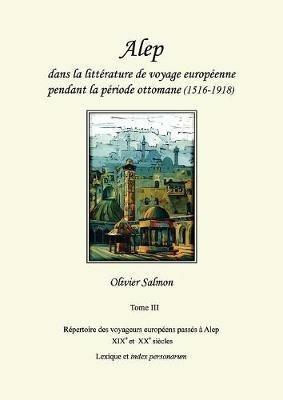 Alep dans la litterature de voyage europeenne pendant la periode ottomane (1516-1918): Tome III: Repertoire des voyageurs europeens passes a Alep aux XIXe et XXe siecles, lexique et index personarum - Olivier Salmon - cover