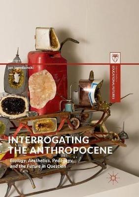 Interrogating the Anthropocene: Ecology, Aesthetics, Pedagogy, and the Future in Question - cover