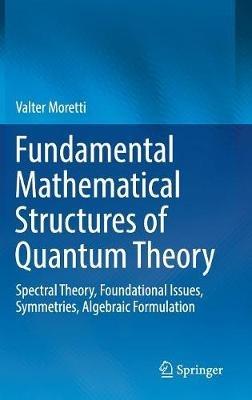 Fundamental Mathematical Structures of Quantum Theory: Spectral Theory, Foundational Issues, Symmetries, Algebraic Formulation - Valter Moretti - cover