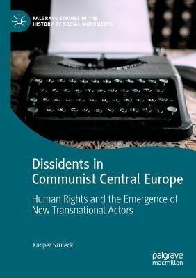 Dissidents in Communist Central Europe: Human Rights and the Emergence of New Transnational Actors - Kacper Szulecki - cover