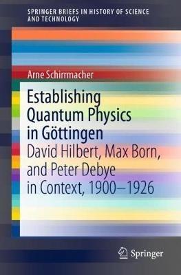 Establishing Quantum Physics in Göttingen: David Hilbert, Max Born, and Peter Debye in Context, 1900-1926 - Arne Schirrmacher - cover