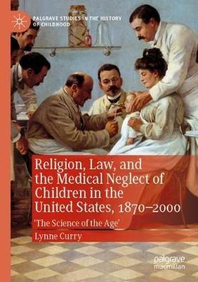Religion, Law, and the Medical Neglect of Children in the United States, 1870–2000: 'The Science of the Age' - Lynne Curry - cover