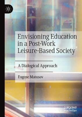 Envisioning Education in a Post-Work Leisure-Based Society: A Dialogical Approach - Eugene Matusov - cover
