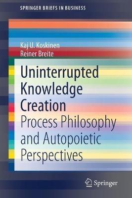 Uninterrupted Knowledge Creation: Process Philosophy and Autopoietic Perspectives - Kaj U. Koskinen,Rainer Breite - cover