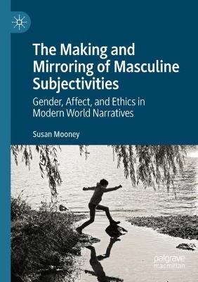 The Making and Mirroring of Masculine Subjectivities: Gender, Affect, and Ethics in Modern World Narratives - Susan Mooney - cover