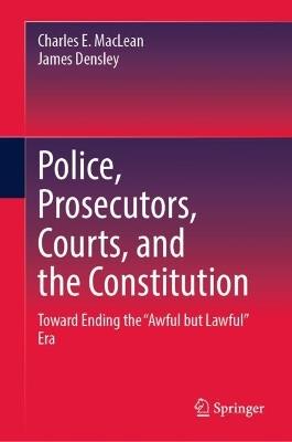 Police, Prosecutors, Courts, and the Constitution: Toward Ending the “Awful but Lawful” Era - Charles E. MacLean,James A. Densley - cover