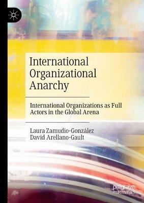 International Organizational Anarchy: International Organizations as Full Actors in the Global Arena - Laura Zamudio-González,David Arellano-Gault - cover