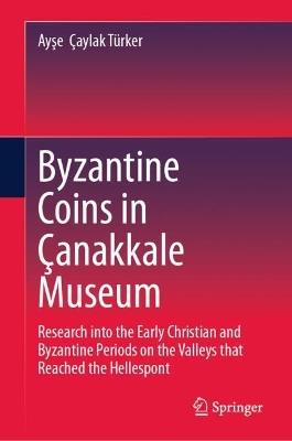 Byzantine Coins in Çanakkale Museum: Research into the Early Christian and Byzantine Periods on the Valleys that Reached the Hellespont - Ayşe Çaylak Türker - cover