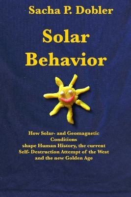 Solar Behavior: How Solar- and Geomagnetic Conditions shape Human History, the current Self- Destruction Attempt of the West and the new Golden Age - Sacha P Dobler - cover