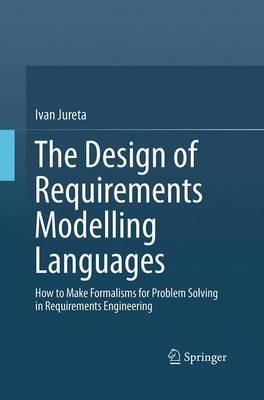 The Design of Requirements Modelling Languages: How to Make Formalisms for Problem Solving in Requirements Engineering - Ivan Jureta - cover