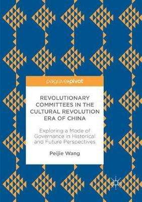 Revolutionary Committees in the Cultural Revolution Era of China: Exploring a Mode of Governance in Historical and Future Perspectives - Peijie Wang - cover