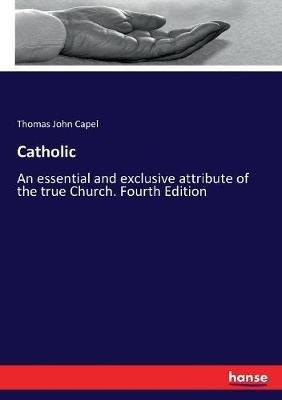Catholic: An essential and exclusive attribute of the true Church. Fourth Edition - Thomas John Capel - cover