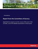 Report from the Committee of Secrecy: Appointed to enquire into the causes of the war in the Carnatic, and of the British possessions in those parts
