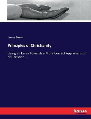 Principles of Christianity: Being an Essay Towards a More Correct Apprehension of Christian .... - James Stuart - cover