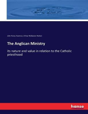 The Anglican Ministry: its nature and value in relation to the Catholic priesthood - John Henry Newman,Arthur Wollaston Hutton - cover