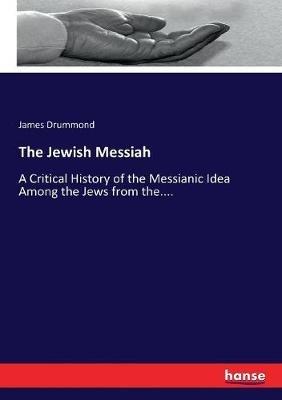 The Jewish Messiah: A Critical History of the Messianic Idea Among the Jews from the.... - James Drummond - cover